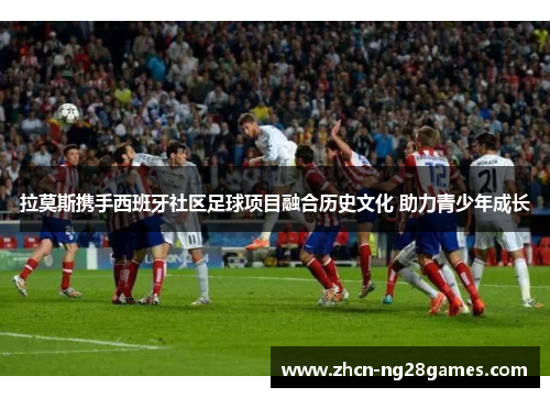 拉莫斯携手西班牙社区足球项目融合历史文化 助力青少年成长