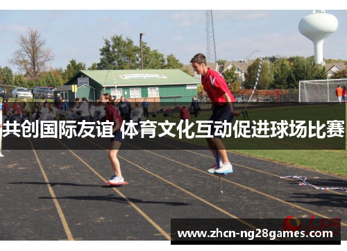 共创国际友谊 体育文化互动促进球场比赛