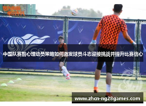 中国队赛前心理动员策略如何激发球员斗志迎接挑战并提升比赛信心