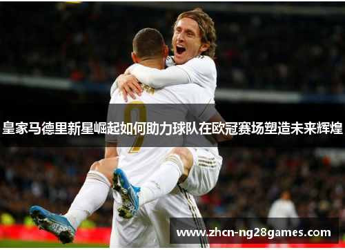 皇家马德里新星崛起如何助力球队在欧冠赛场塑造未来辉煌