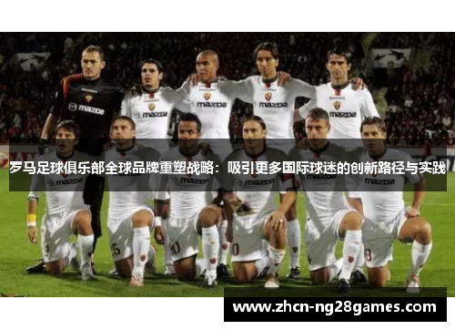 罗马足球俱乐部全球品牌重塑战略：吸引更多国际球迷的创新路径与实践