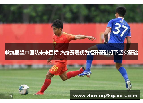 教练展望中国队未来目标 热身赛表现为提升基础打下坚实基础