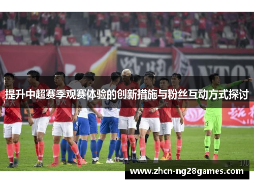 提升中超赛季观赛体验的创新措施与粉丝互动方式探讨