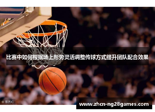 比赛中如何根据场上形势灵活调整传球方式提升团队配合效果