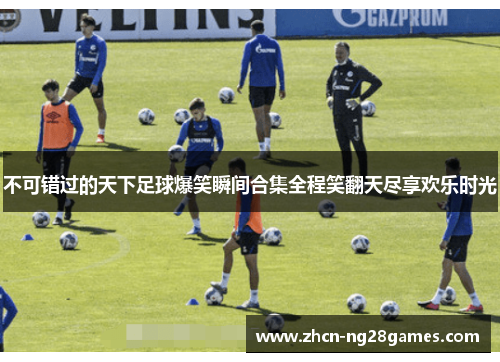 不可错过的天下足球爆笑瞬间合集全程笑翻天尽享欢乐时光